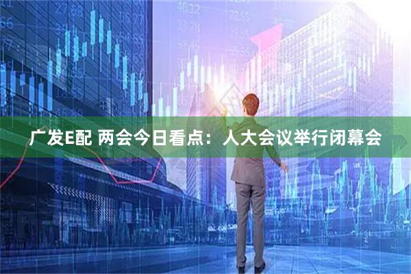 广发E配 两会今日看点：人大会议举行闭幕会