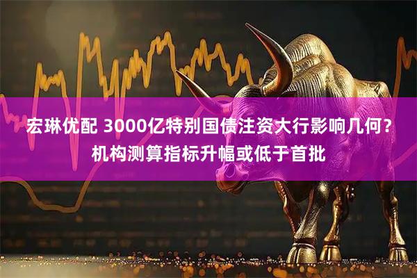 宏琳优配 3000亿特别国债注资大行影响几何？机构测算指标升幅或低于首批