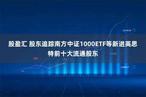 股盈汇 股东追踪南方中证1000ETF等新进英思特前十大流通股东