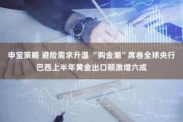 申宝策略 避险需求升温 “购金潮”席卷全球央行巴西上半年黄金出口额激增六成