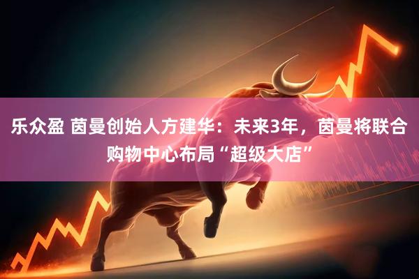 乐众盈 茵曼创始人方建华：未来3年，茵曼将联合购物中心布局“超级大店”