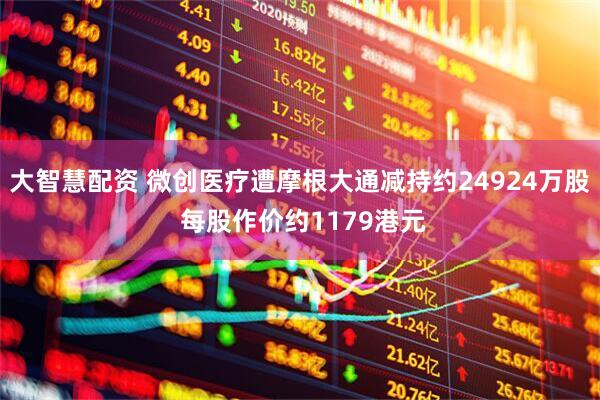 大智慧配资 微创医疗遭摩根大通减持约24924万股 每股作价约1179港元