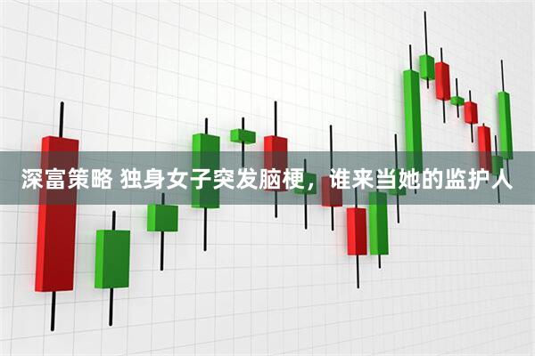 深富策略 独身女子突发脑梗，谁来当她的监护人
