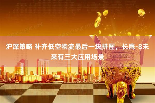 沪深策略 补齐低空物流最后一块拼图，长鹰-8未来有三大应用场景