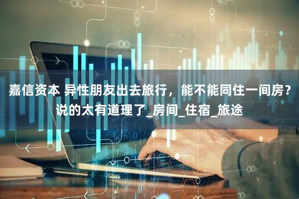 嘉信资本 异性朋友出去旅行，能不能同住一间房？说的太有道理了_房间_住宿_旅途