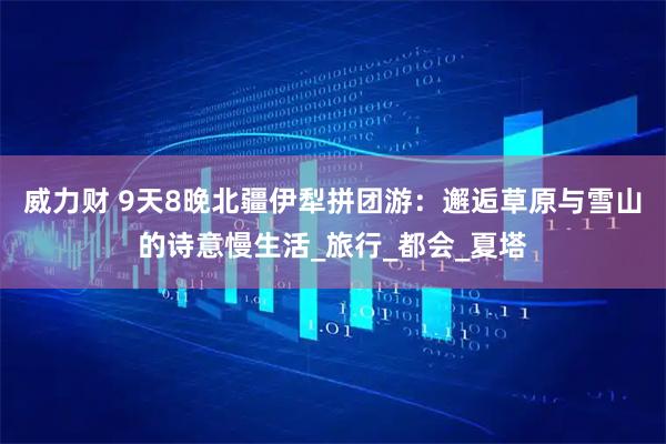 威力财 9天8晚北疆伊犁拼团游：邂逅草原与雪山的诗意慢生活_旅行_都会_夏塔