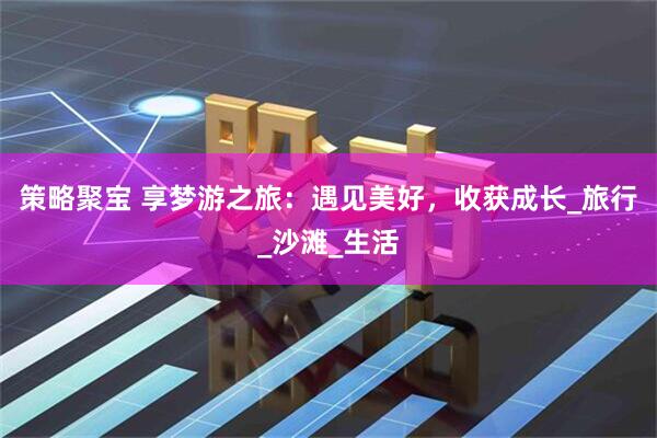 策略聚宝 享梦游之旅：遇见美好，收获成长_旅行_沙滩_生活
