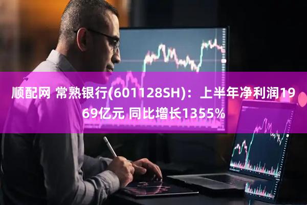 顺配网 常熟银行(601128SH)：上半年净利润1969亿元 同比增长1355%