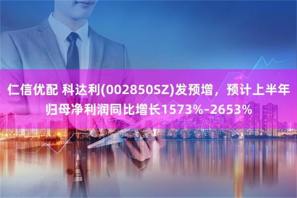 仁信优配 科达利(002850SZ)发预增，预计上半年归母净利润同比增长1573%–2653%