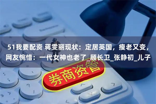 51我要配资 蒋雯丽现状：定居英国，瘦老又变，网友惋惜：一代女神也老了_顾长卫_张静初_儿子