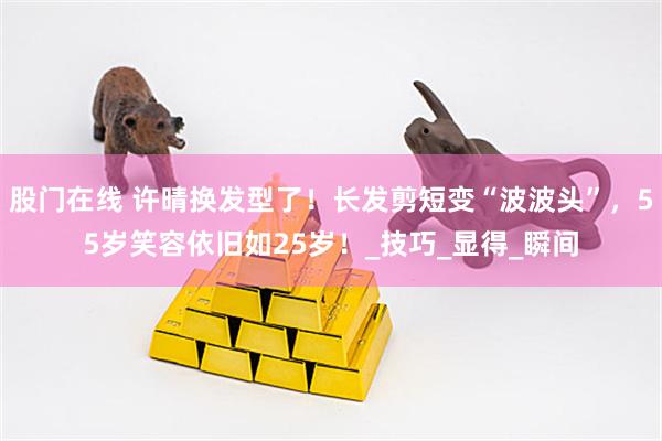 股门在线 许晴换发型了！长发剪短变“波波头”，55岁笑容依旧如25岁！_技巧_显得_瞬间