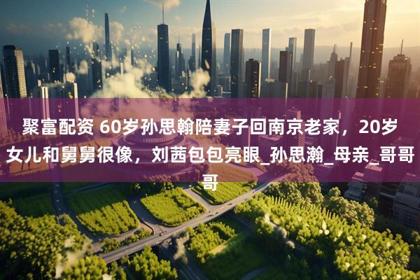 聚富配资 60岁孙思翰陪妻子回南京老家，20岁女儿和舅舅很像，刘茜包包亮眼_孙思瀚_母亲_哥哥